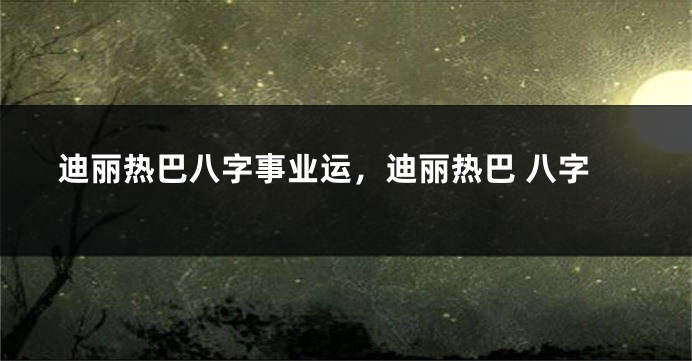 迪丽热巴八字事业运，迪丽热巴 八字