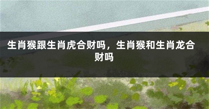 生肖猴跟生肖虎合财吗，生肖猴和生肖龙合财吗