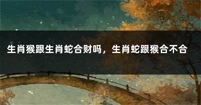 生肖猴跟生肖蛇合财吗，生肖蛇跟猴合不合