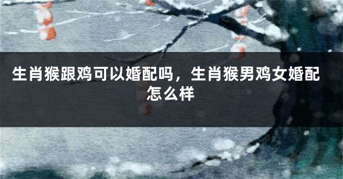 生肖猴跟鸡可以婚配吗，生肖猴男鸡女婚配怎么样