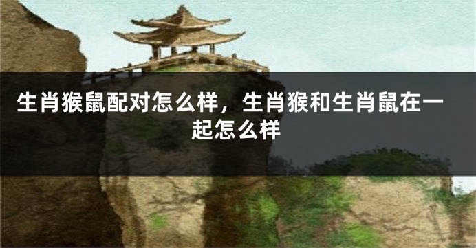 生肖猴鼠配对怎么样，生肖猴和生肖鼠在一起怎么样