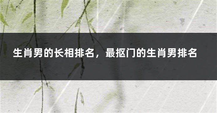 生肖男的长相排名，最抠门的生肖男排名