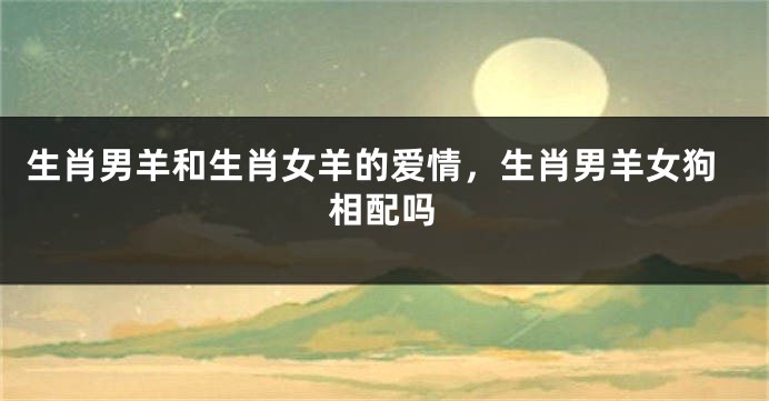 生肖男羊和生肖女羊的爱情，生肖男羊女狗相配吗