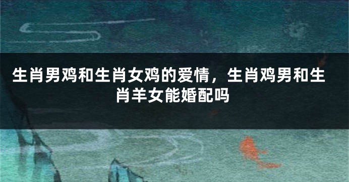 生肖男鸡和生肖女鸡的爱情，生肖鸡男和生肖羊女能婚配吗