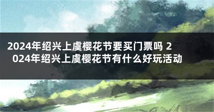 2024年绍兴上虞樱花节要买门票吗 2024年绍兴上虞樱花节有什么好玩活动