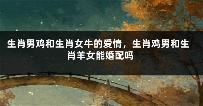 生肖男鸡和生肖女牛的爱情，生肖鸡男和生肖羊女能婚配吗