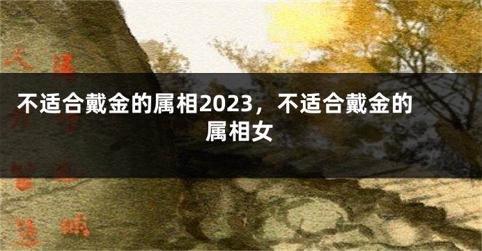 不适合戴金的属相2023，不适合戴金的属相女