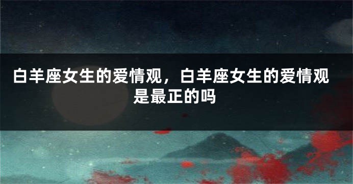 白羊座女生的爱情观，白羊座女生的爱情观是最正的吗