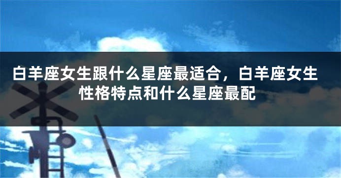 白羊座女生跟什么星座最适合，白羊座女生性格特点和什么星座最配
