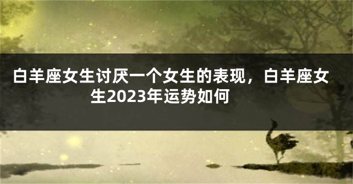 白羊座女生讨厌一个女生的表现，白羊座女生2023年运势如何