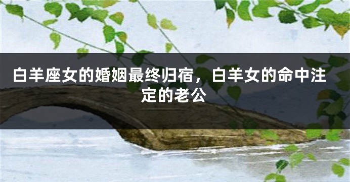 白羊座女的婚姻最终归宿，白羊女的命中注定的老公