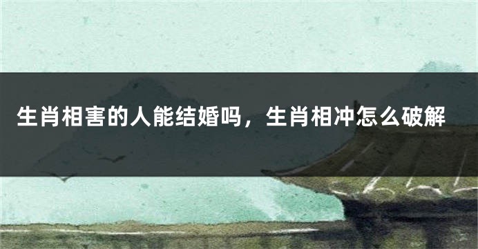 生肖相害的人能结婚吗，生肖相冲怎么破解