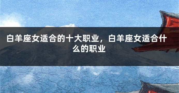 白羊座女适合的十大职业，白羊座女适合什么的职业