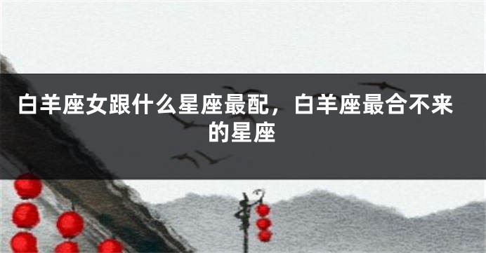 白羊座女跟什么星座最配，白羊座最合不来的星座