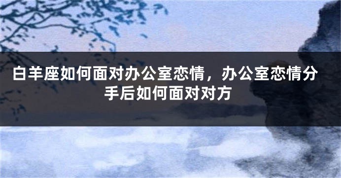 白羊座如何面对办公室恋情，办公室恋情分手后如何面对对方