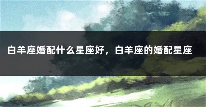 白羊座婚配什么星座好，白羊座的婚配星座
