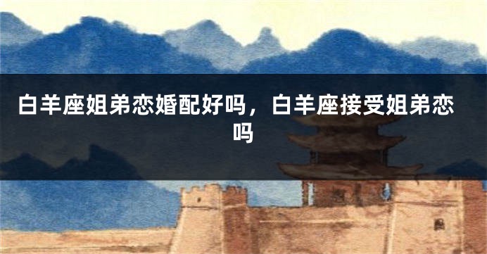 白羊座姐弟恋婚配好吗，白羊座接受姐弟恋吗