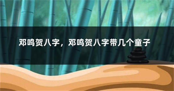 邓鸣贺八字，邓鸣贺八字带几个童子
