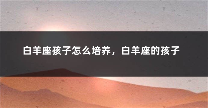 白羊座孩子怎么培养，白羊座的孩子