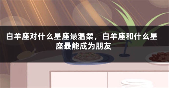 白羊座对什么星座最温柔，白羊座和什么星座最能成为朋友