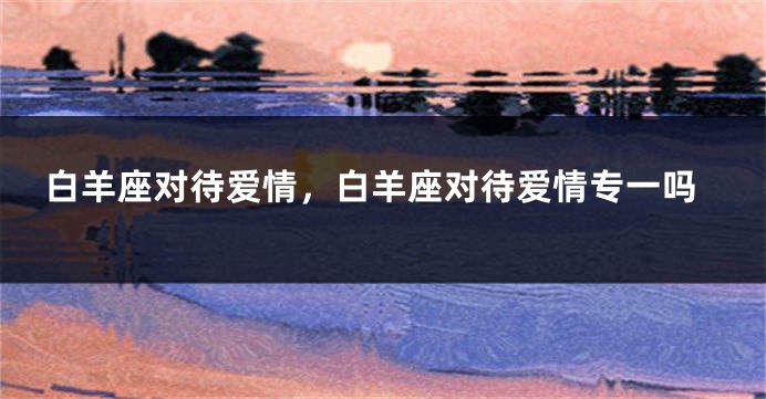 白羊座对待爱情，白羊座对待爱情专一吗