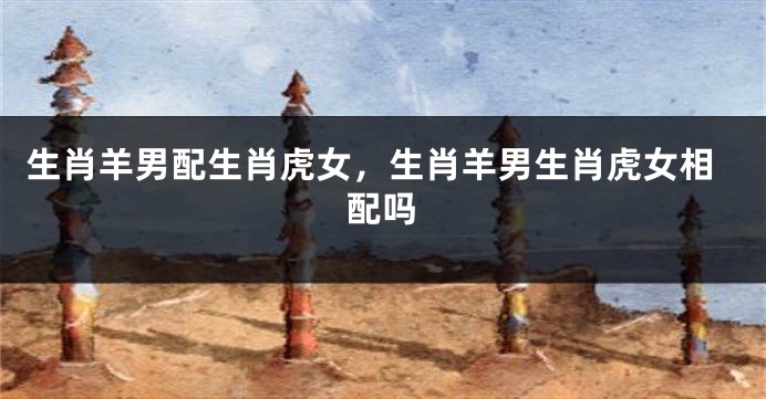 生肖羊男配生肖虎女，生肖羊男生肖虎女相配吗