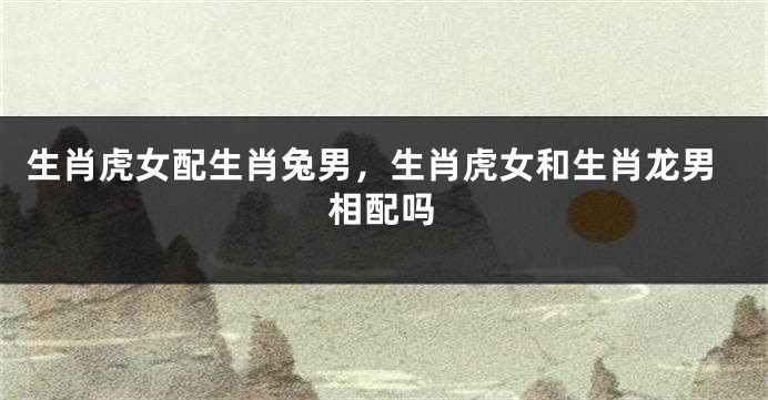 生肖虎女配生肖兔男，生肖虎女和生肖龙男相配吗