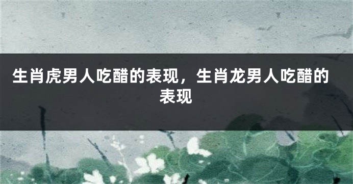 生肖虎男人吃醋的表现，生肖龙男人吃醋的表现