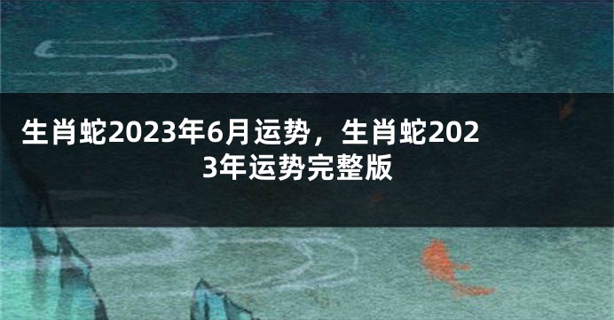 生肖蛇2023年6月运势，生肖蛇2023年运势完整版