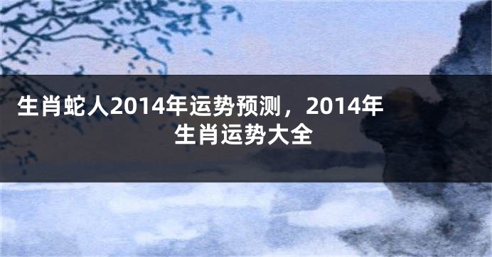 生肖蛇人2014年运势预测，2014年生肖运势大全