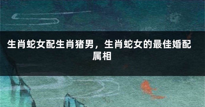 生肖蛇女配生肖猪男，生肖蛇女的最佳婚配属相