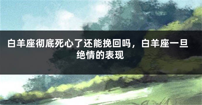 白羊座彻底死心了还能挽回吗，白羊座一旦绝情的表现