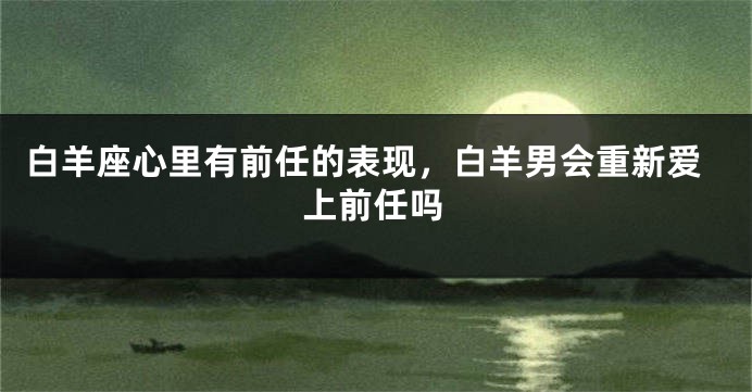 白羊座心里有前任的表现，白羊男会重新爱上前任吗