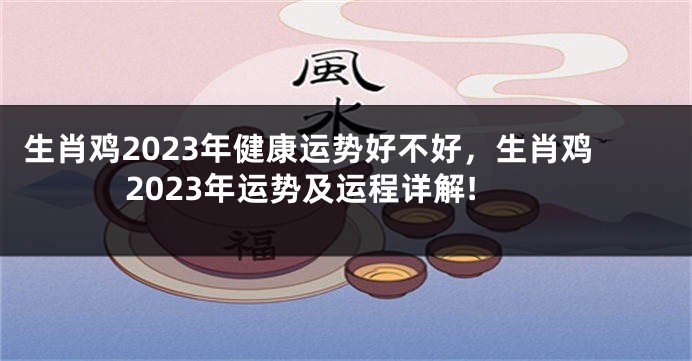生肖鸡2023年健康运势好不好，生肖鸡2023年运势及运程详解!