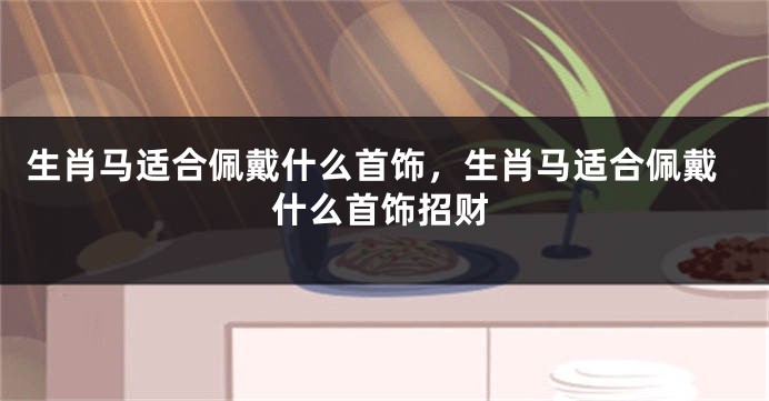 生肖马适合佩戴什么首饰，生肖马适合佩戴什么首饰招财