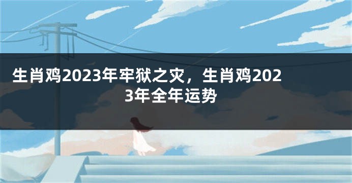 生肖鸡2023年牢狱之灾，生肖鸡2023年全年运势