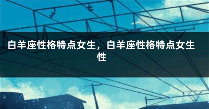 白羊座性格特点女生，白羊座性格特点女生 性