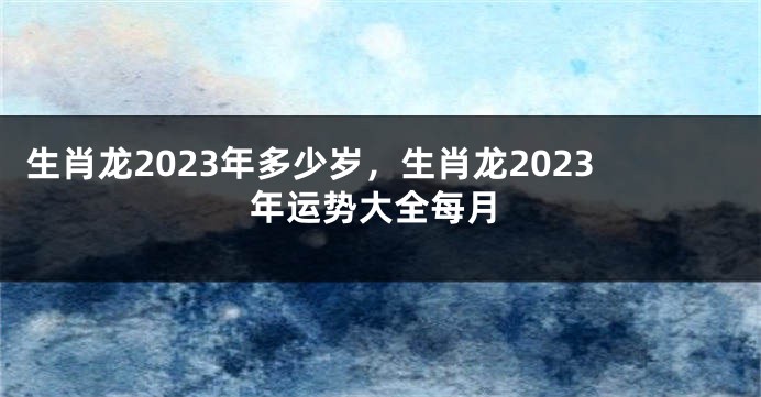 生肖龙2023年多少岁，生肖龙2023年运势大全每月