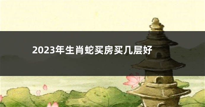 2023年生肖蛇买房买几层好