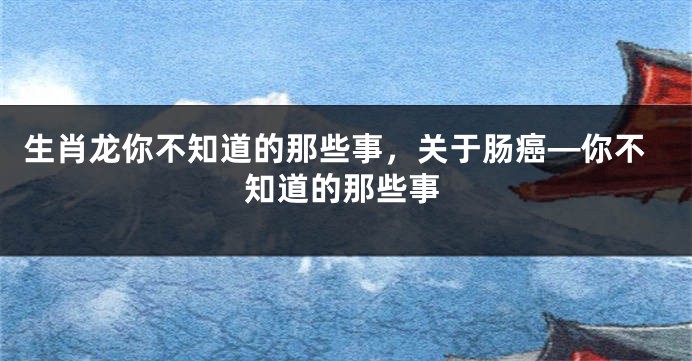 生肖龙你不知道的那些事，关于肠癌—你不知道的那些事