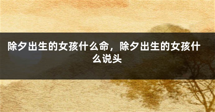 除夕出生的女孩什么命，除夕出生的女孩什么说头