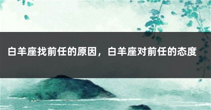 白羊座找前任的原因，白羊座对前任的态度