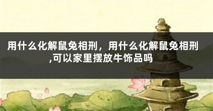 用什么化解鼠兔相刑，用什么化解鼠兔相刑,可以家里摆放牛饰品吗
