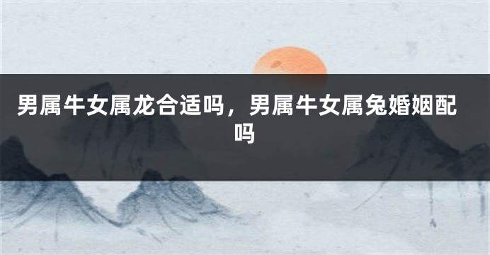 男属牛女属龙合适吗，男属牛女属兔婚姻配吗