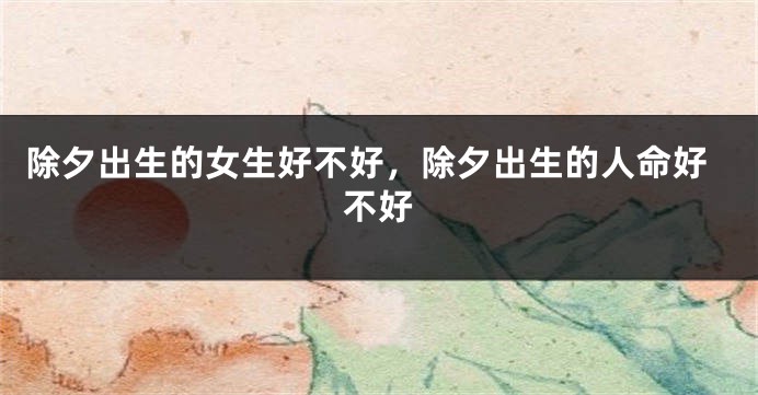 除夕出生的女生好不好，除夕出生的人命好不好
