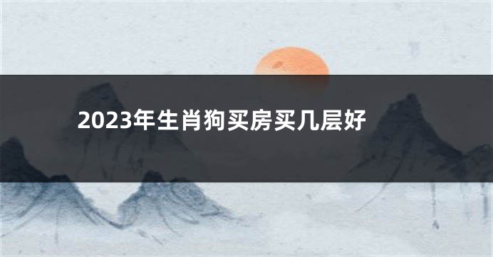 2023年生肖狗买房买几层好