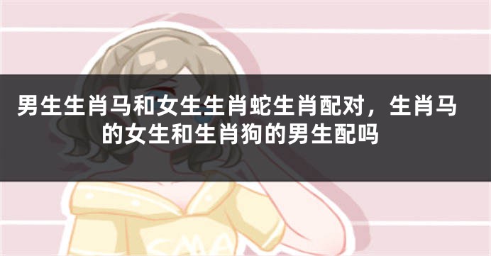 男生生肖马和女生生肖蛇生肖配对，生肖马的女生和生肖狗的男生配吗