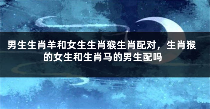 男生生肖羊和女生生肖猴生肖配对，生肖猴的女生和生肖马的男生配吗