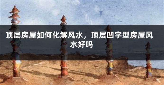 顶层房屋如何化解风水,顶层凹字型房屋风水好吗
