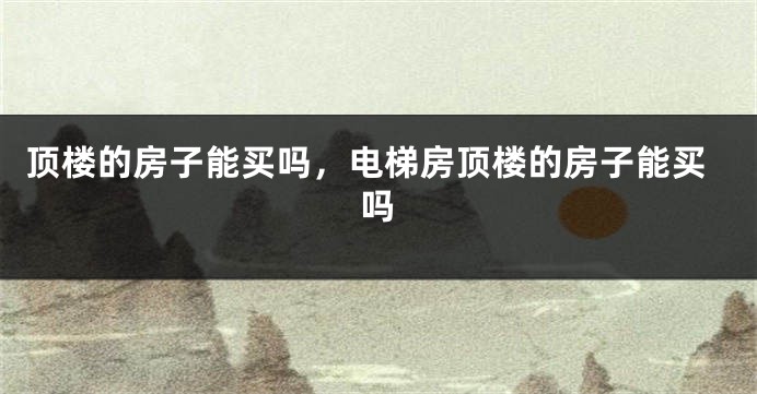 顶楼的房子能买吗,电梯房顶楼的房子能买吗